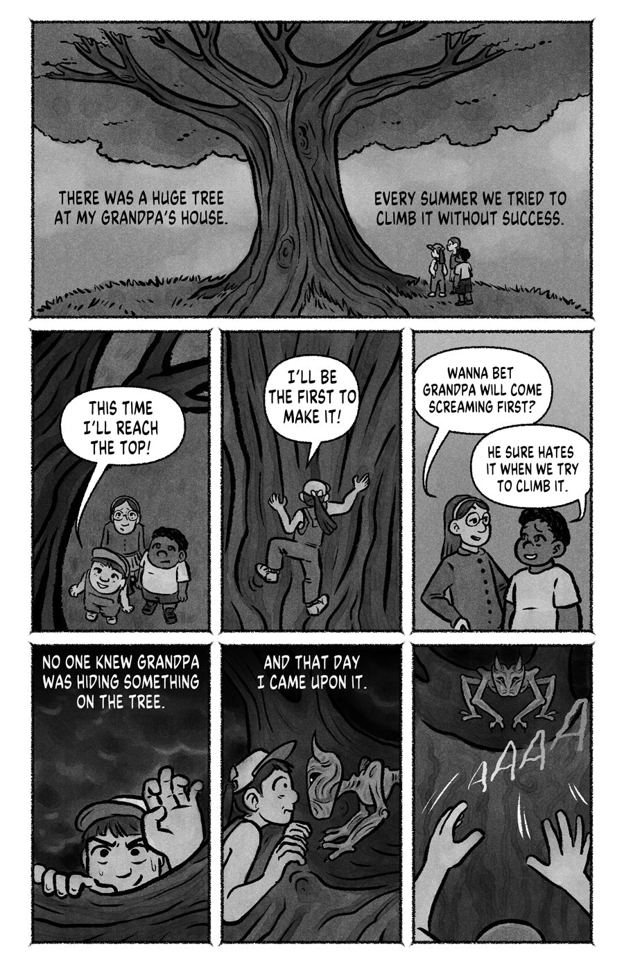 Page 01
panel 1: Three kids looking up at a tree. Narration: "There was a huge tree at my grandpa's house. Every summer we tried to clim it without success."
panel 2: Main girl says "This time I'll reach the top!"
panel 3: Main girl climbing "I'll be the first to make it!"
Panel 4: The other 2 kids talking "Wanna bet grandpa will come screaming first?", "he sure hates it when we try to climb it".
panel 5: Main girl reaching the top, narration: "No one knew grandpa was hiding something on the tree"
panel 6: 