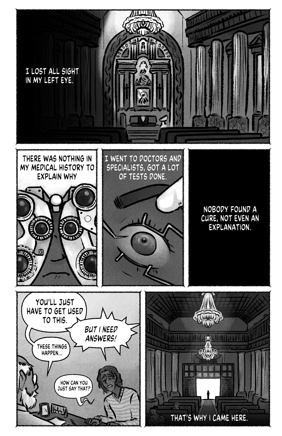 Page 03
panel 1: Inside of a chatolic church, narration: "I lost all sight in my left eye"
panel 2: Someone behind the machine to check out eye graduation, narration "There was nothing in my medical history to explain why"
panel 3: Closeup to an eye during operation, narration: "I went to doctors and specialists, got a lot of tests done".
panel 4: Fade to black, narration "Nobody found a cure, not even an explanation".
panel 5: Tired guy discussin with a doctor, the doctor is being dismissive.
panel 6: The 