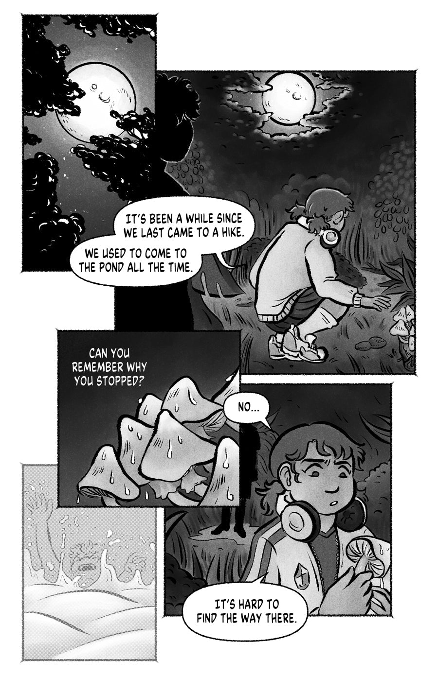 Page 04
panel 1: The moon behind the top of some trees.
panel 2: A girl, her back to the reader checking up some mushrooms. She says "It's been a while since we last came to a hike. We used to come to the pond all the time." There is the shadow of a person on the foreground.
panel 3: Closeup to the mushrooms, the shadow asks "can you remember why you stopped?".
panel 4: A faint image of someone drowning.
panel 5: Closeup to the girl, she says "it's hard to find the way there"
