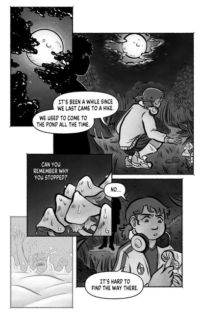 Page 04
panel 1: The moon behind the top of some trees.
panel 2: A girl, her back to the reader checking up some mushrooms. She says "It's been a while since we last came to a hike. We used to come to the pond all the time." There is the shadow of a person on the foreground.
panel 3: Closeup to the mushrooms, the shadow asks "can you remember why you stopped?".
panel 4: A faint image of someone drowning.
panel 5: Closeup to the girl, she says "it's hard to find the way there"