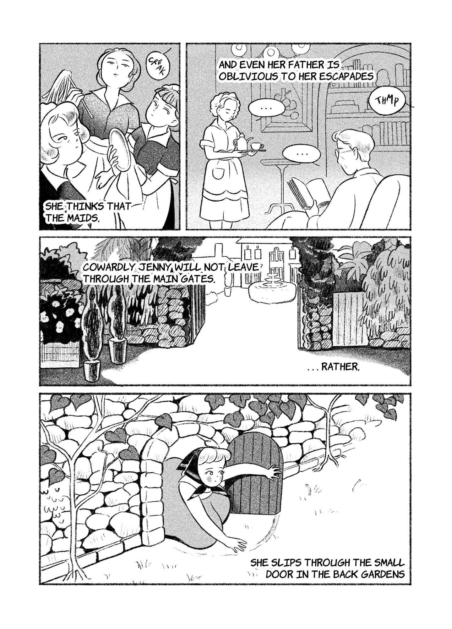 Page 2
Panel 1: Three women wearing maid uniforms stand clustered together, clearly observing a loud creaking sound from above their heads. Text reads, "She thinks that the maids..."
Panel 2: Text continues, "...and even her father is oblivious to her escapades." Another maid carries a platter of tea, approaching a man seated in a chair reading a book. They both also clearly hear a loud thump from outside.
Panel 3: The two story home is seen through an ornate, botanical gate. Text reads, "Cowardly Jenny wil