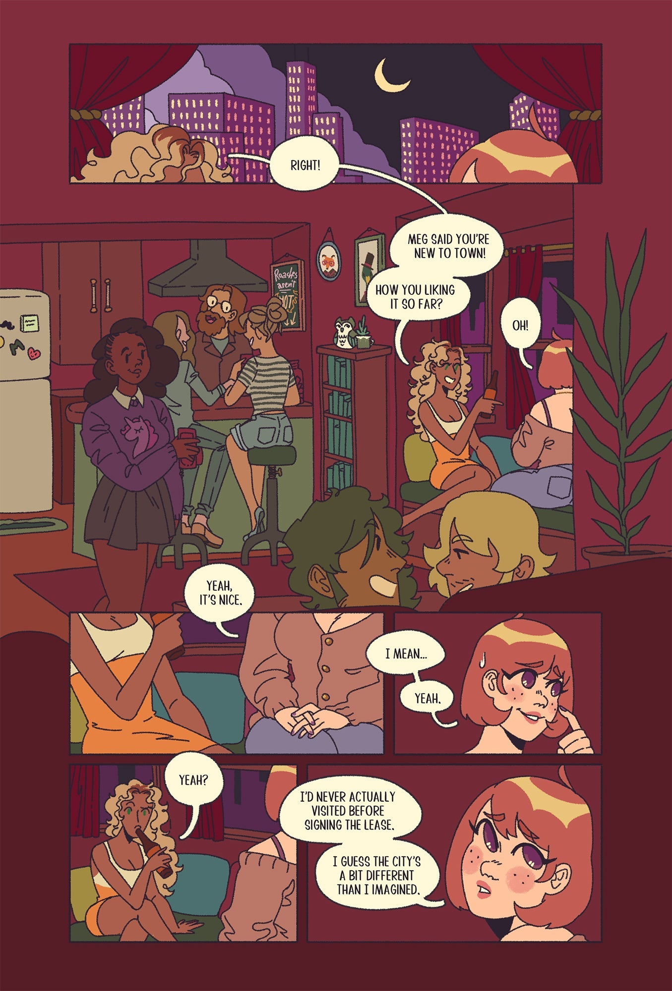 Sample Page 1: Two characters converse in an apartment at night. In the first panel, seeing only the tops of their heads, the character on the left speaks. Her lines carry over to the next panel, showing her sitting by the window at a party talking to a character with their back turned. Her name is Emma and has tan skin, dyed blonde curly hair, and green eyes wearing an orange dress. She says: “Right! Meg says you’re new to town! How you liking it so far?” The other character, Phoebe, responds, “Oh!” The th
