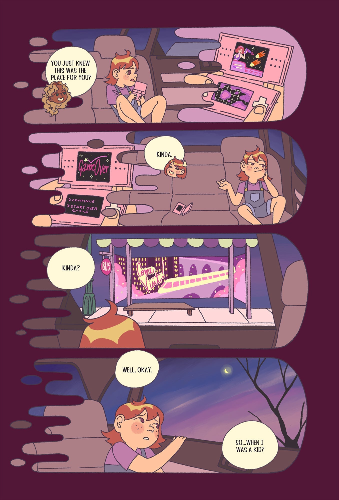 Sample Page 2: The convo from the previous page carries over in dialogue while the panels show a flashback to Phoebe as a child. In the first panel, the Emma asks, “You just knew this was the place for you?” and we see young Phoebe playing a space-themed game on a handheld gaming device in the backseat of a car. In the second panel, the Phoebe responds, “Kinda.” and we see the girl losing the game and tossing it to the side, looking out the window. In the third panel, Emma responds, “Kinda?” and we see youn