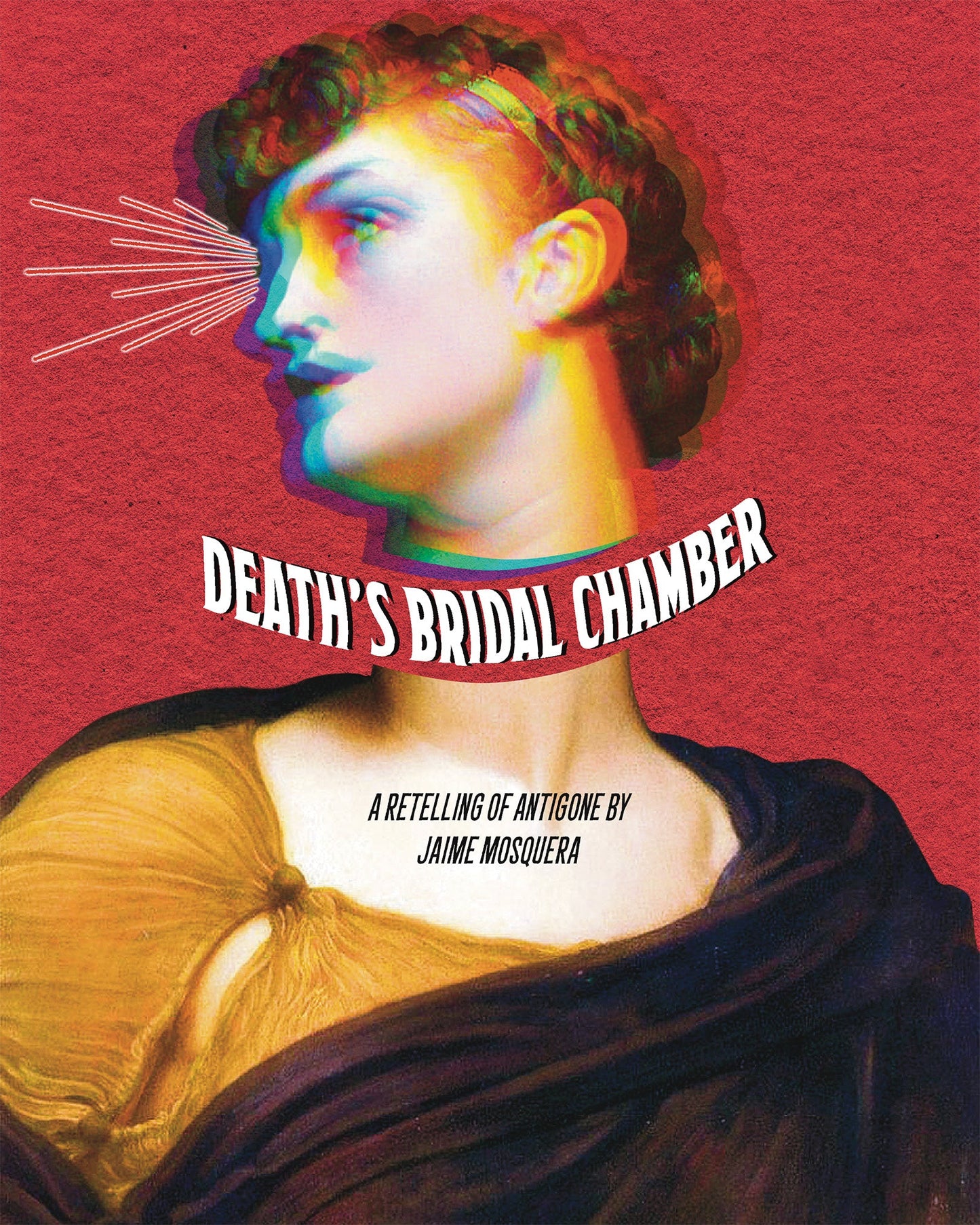 Cover: A painting of Antigone has been multiplied into different overlapping colors and her head has been separated from her head. Between her head and body there's curving white text that says "Death's Bridal Chamber". On her chest it says "A Retelling of Antigone by Jaime Mosquera". There is a red background with paper texture