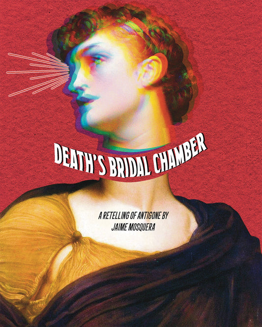 Cover: A painting of Antigone has been multiplied into different overlapping colors and her head has been separated from her head. Between her head and body there's curving white text that says "Death's Bridal Chamber". On her chest it says "A Retelling of Antigone by Jaime Mosquera". There is a red background with paper texture