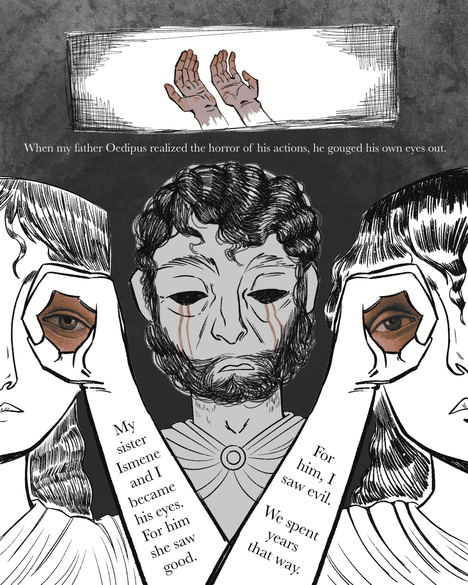Page 1
Panel 1: Two bloody hands appear, with their palms facing up. Text reads, "When my father Oedipus realized the horror of his actions, he gouged his own eyes out."
Panel 2: Three people next to one another. The one in the middle behind the others has no eyes as blood trails from the empty sockets. The other two in the foreground seem to hold up one of the missing eyes each to their own eyes. Text appears on their arms, reading, "My sister Ismene and I became his eyes. For him she saw good. For him, I 