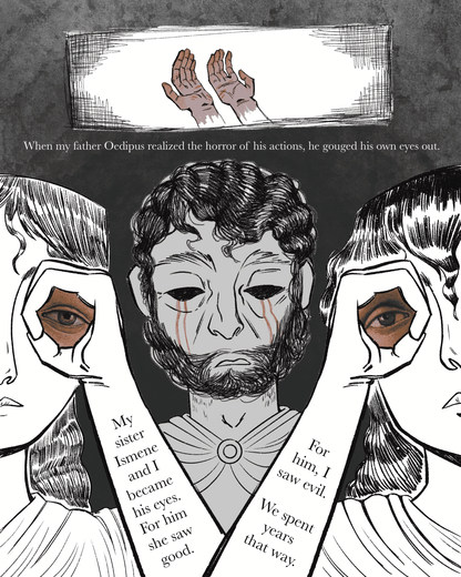 Page 1
Panel 1: Two bloody hands appear, with their palms facing up. Text reads, "When my father Oedipus realized the horror of his actions, he gouged his own eyes out."
Panel 2: Three people next to one another. The one in the middle behind the others has no eyes as blood trails from the empty sockets. The other two in the foreground seem to hold up one of the missing eyes each to their own eyes. Text appears on their arms, reading, "My sister Ismene and I became his eyes. For him she saw good. For him, I 