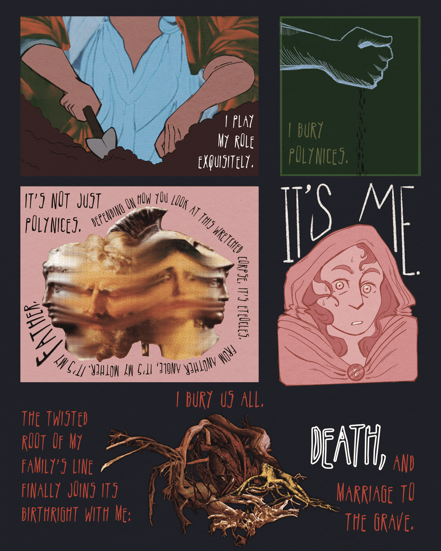 Page 8
Panel 1: Two hands dig in the dirt, one with a hand trowel. Text reads, "I play my role exquisitely."
Panel 2: A hand slowly releases seeds. Text reads, "I bury the polynices."
Panel 3: A group of statues and traditional paintings of faces all blur into one another. Text reads, "It's not just polynices. Depending on how you look at this wretched corpse, it's Eteocles. From another angle, it's my mother. It's my father."
Panel 4: A woman wearing a cloak with a hood appears anxious, looking directly at