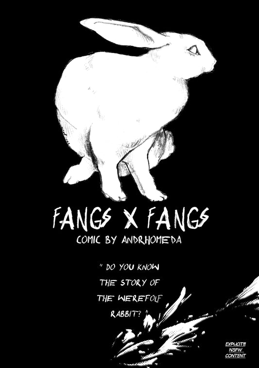 Cover: A black page with a white rabbit watching on the right. Under it the title : FANGS X FANGS. Under it: comic by andrhomeda. In quotation: Do you know the sotu of the werewolf rabbit?. At the bottom of the page something similiar to a blood spatter but white. Text at the bottom right: explicit! nsfw content