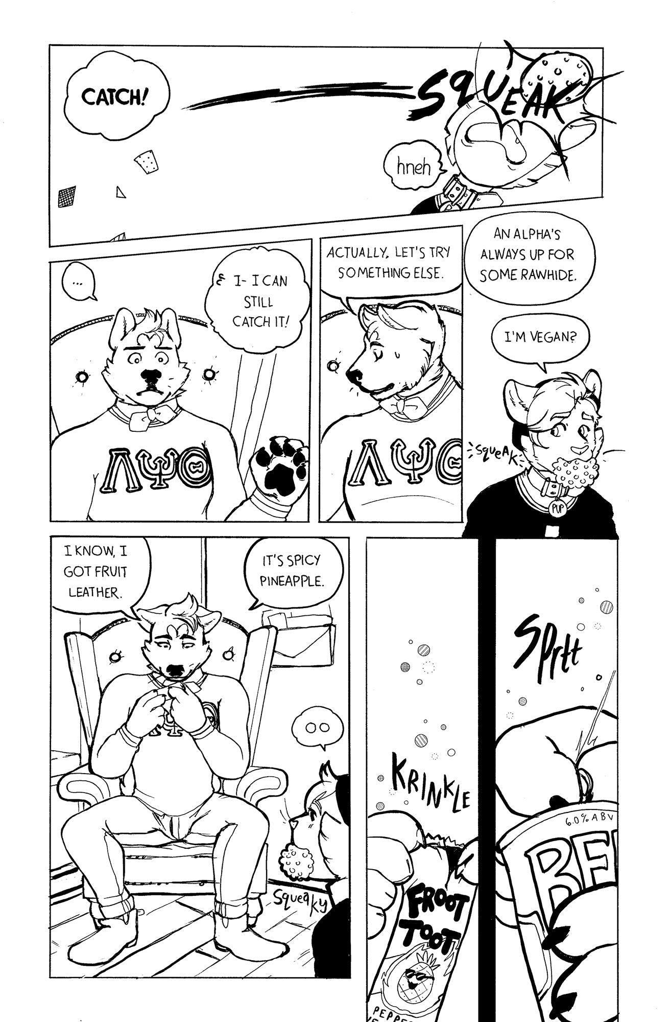 Page 2: Riff has thrown the squishy ball, it hits Jaye straight in the face, squeaking loudly. “Catch!” He says, but it’s way too late. “Hneh” says Jaye. Stunned, Riff doesn’t move for a moment as Jaye insists he can totally still catch it. But he collects himself quickly and says “Actually let’s try something else. An Alpha’s always up for some rawhide.” Jaye is frowning, but he has the ball in his mouth now. “I’m vegan?” He says. Riff is looking down at a small foil food package he took out of his pocket.