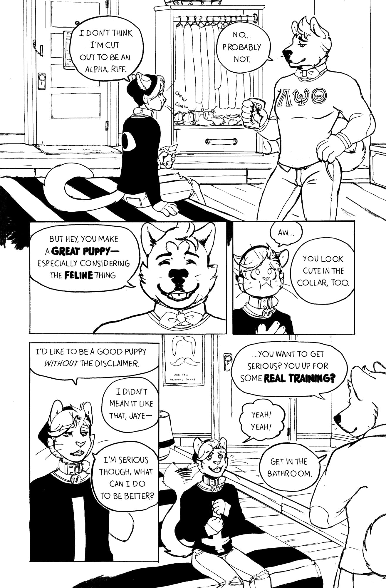 Page 3: Jaye is now sitting on Riff’s large, clean bed as he eats his fruit leather. In the background is Riff’s open wardrobe with several neatly hung outfits and lined up shoes. He is standing and looking down at Jaye as he drinks his beer. His preppy sweater is tight on his muscular and fluffy body. “I don’t think I’m cut out to be an Alpha, Riff.” Says Jaye. “No, probably not,” says Riff. Riff smiles warmly, “But hey, you make a great puppy, especially considering the feline thing.” Jaye frowns and swal