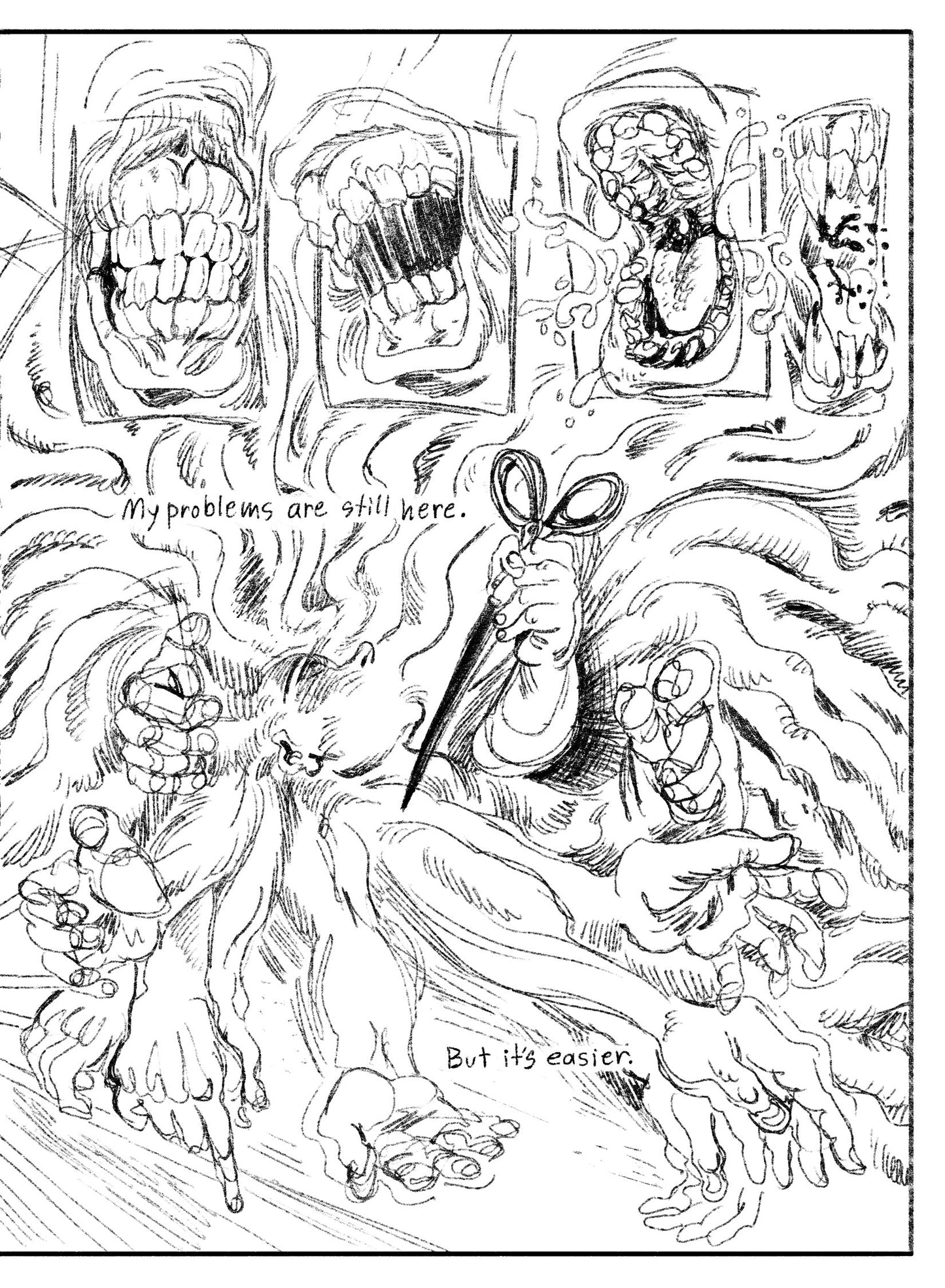 02:
A series of 4 panels across the top, close up so gnarly gnashing teeth with no lips. The first mouth is closed, the second is open, the third is wide open and spraying spit, an the fourth is a close up of the teeth, now sharp with a blood spray.
Panel 2: Borderless. Many gesturing hands erupt from a sleeping face. One holds scissors, pointed towards the source. Text: My problems are still here. But it’s easier.