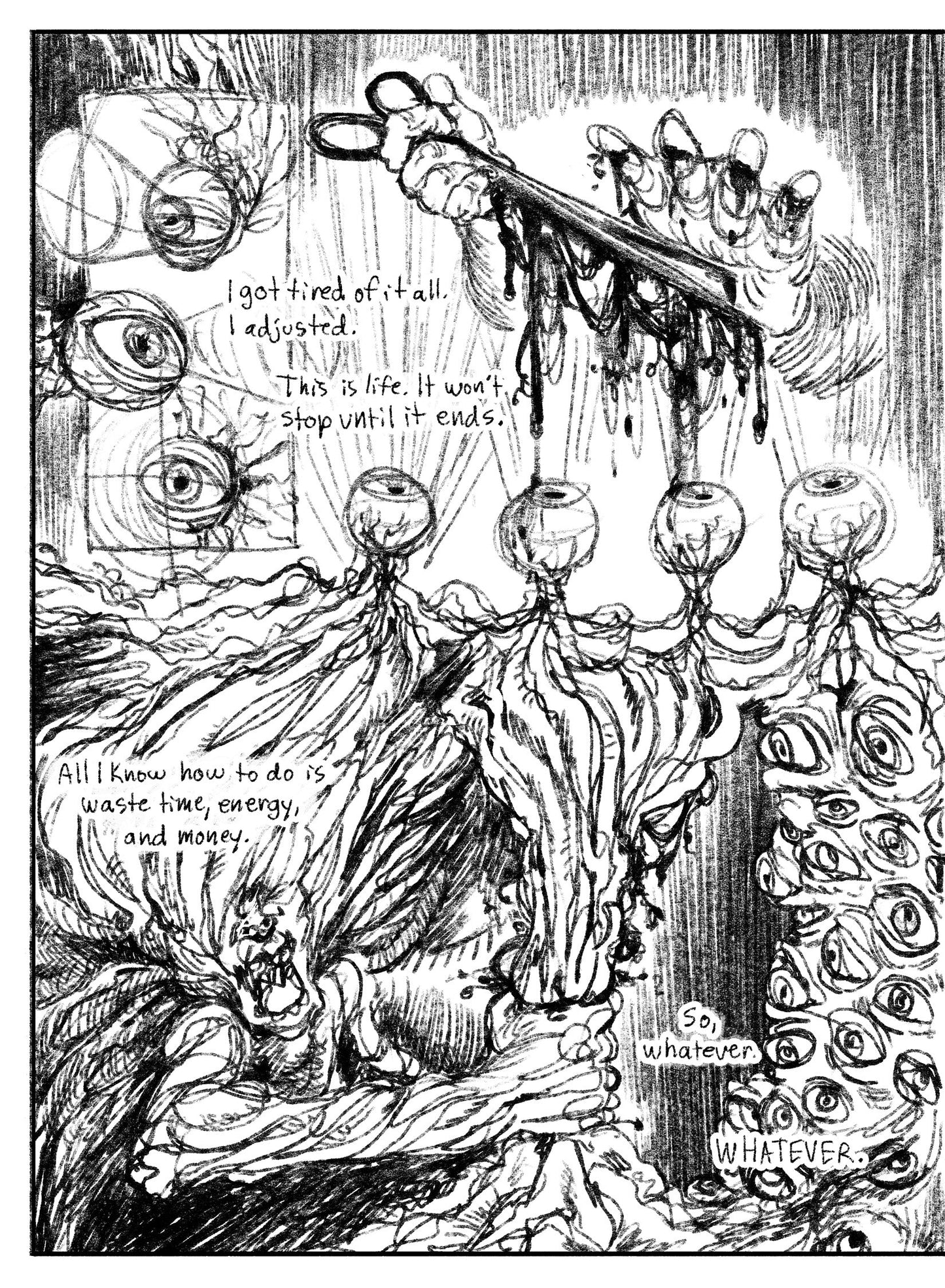 03:
Panel 1: Vertical inset panel. Three disembodied eyes with threadlike nerves looking around, depicted as geometric cones emanating from the pupils.
Panel 2: Four eyes in a neat row, conjoined by their nerves, look straight up at two hands. One holds scissors dripping blood heavily, while the other hand hovers above it. This hands fingers have matching slice wounds. Text: I got tired of it all. I adjusted. This is life. It won’t stop until it ends.
Panel 3: A figure, stylized to appear sinewy, with no ey