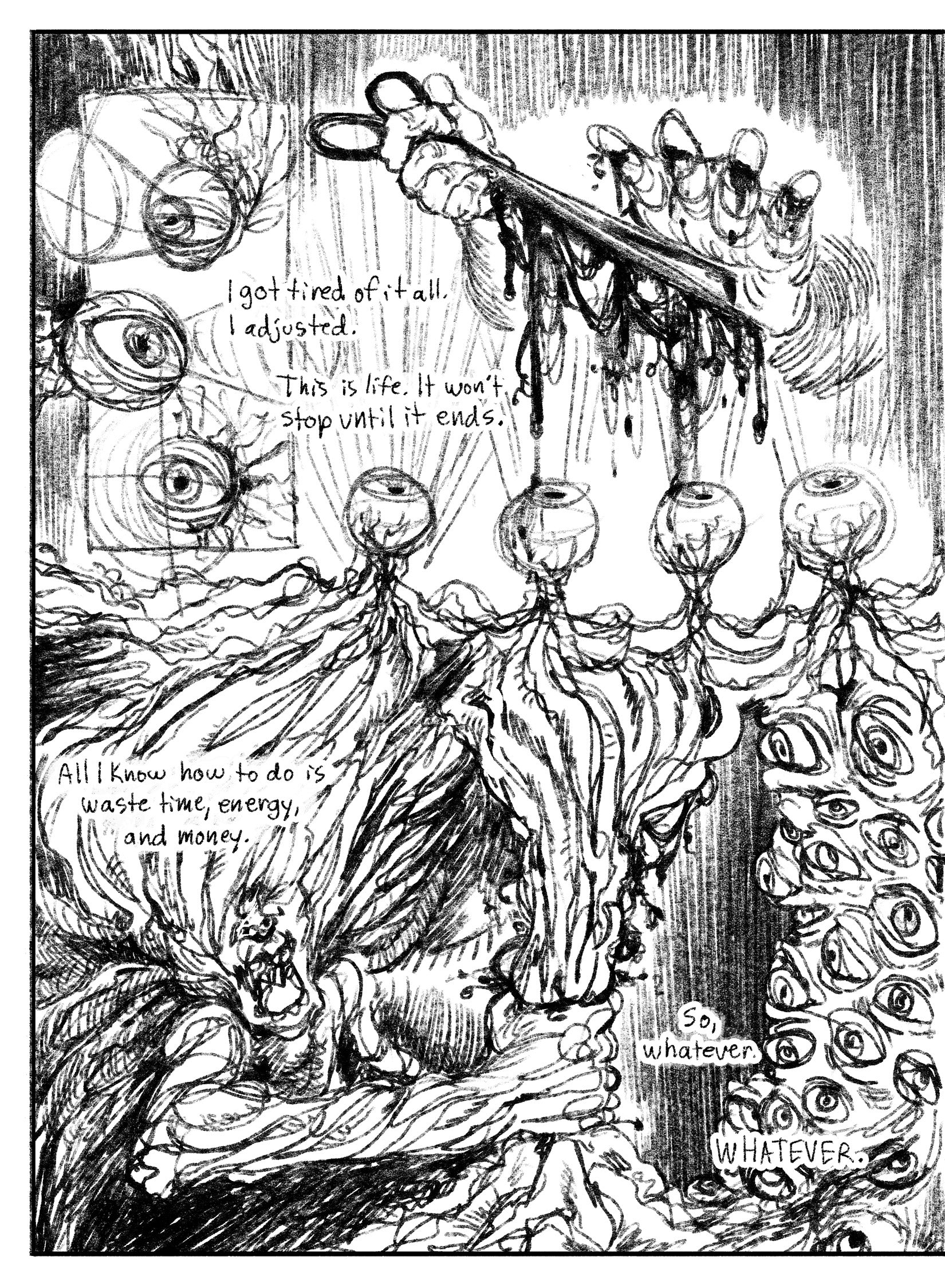 03:
Panel 1: Vertical inset panel. Three disembodied eyes with threadlike nerves looking around, depicted as geometric cones emanating from the pupils.
Panel 2: Four eyes in a neat row, conjoined by their nerves, look straight up at two hands. One holds scissors dripping blood heavily, while the other hand hovers above it. This hands fingers have matching slice wounds. Text: I got tired of it all. I adjusted. This is life. It won’t stop until it ends.
Panel 3: A figure, stylized to appear sinewy, with no ey