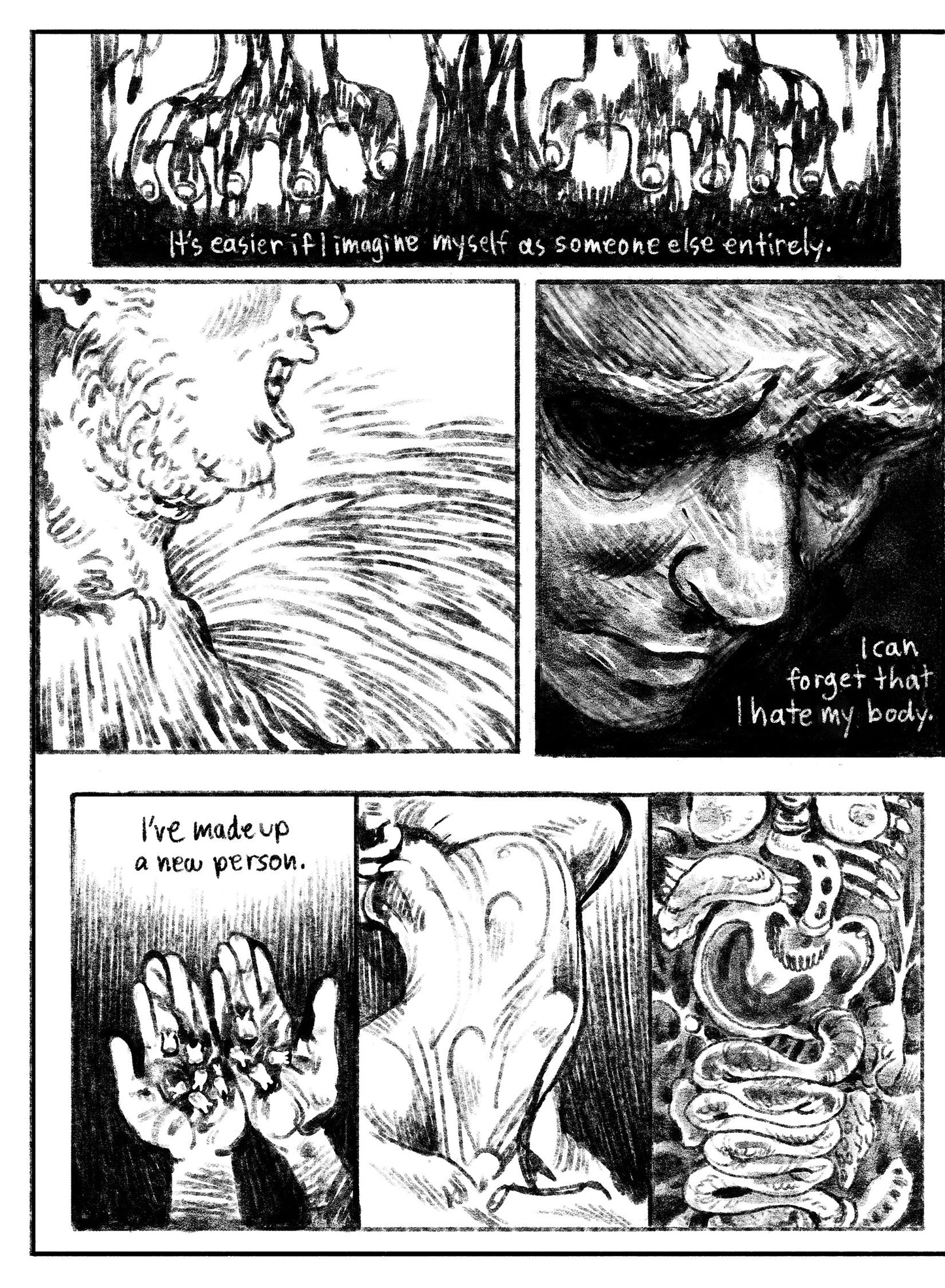 05:
Panel 1: Two cartoony hands drip as they dig into an abstract oily black substance–dirt? Blood? Something else? Text: It’s easier if I imagine myself as someone else entirely.
Panel 2: Side profile, close up of a chin and collar bones, which melt away into the slimy, textural world.
Panel 3: A face emerges from a dark environment, eyes nearly pitch dark with the rest of his face in shadow. Text: I can forget that I hate my body.
Panel 4: Two hands hold a pile of bloody teeth in their palms. Text: I’ve m