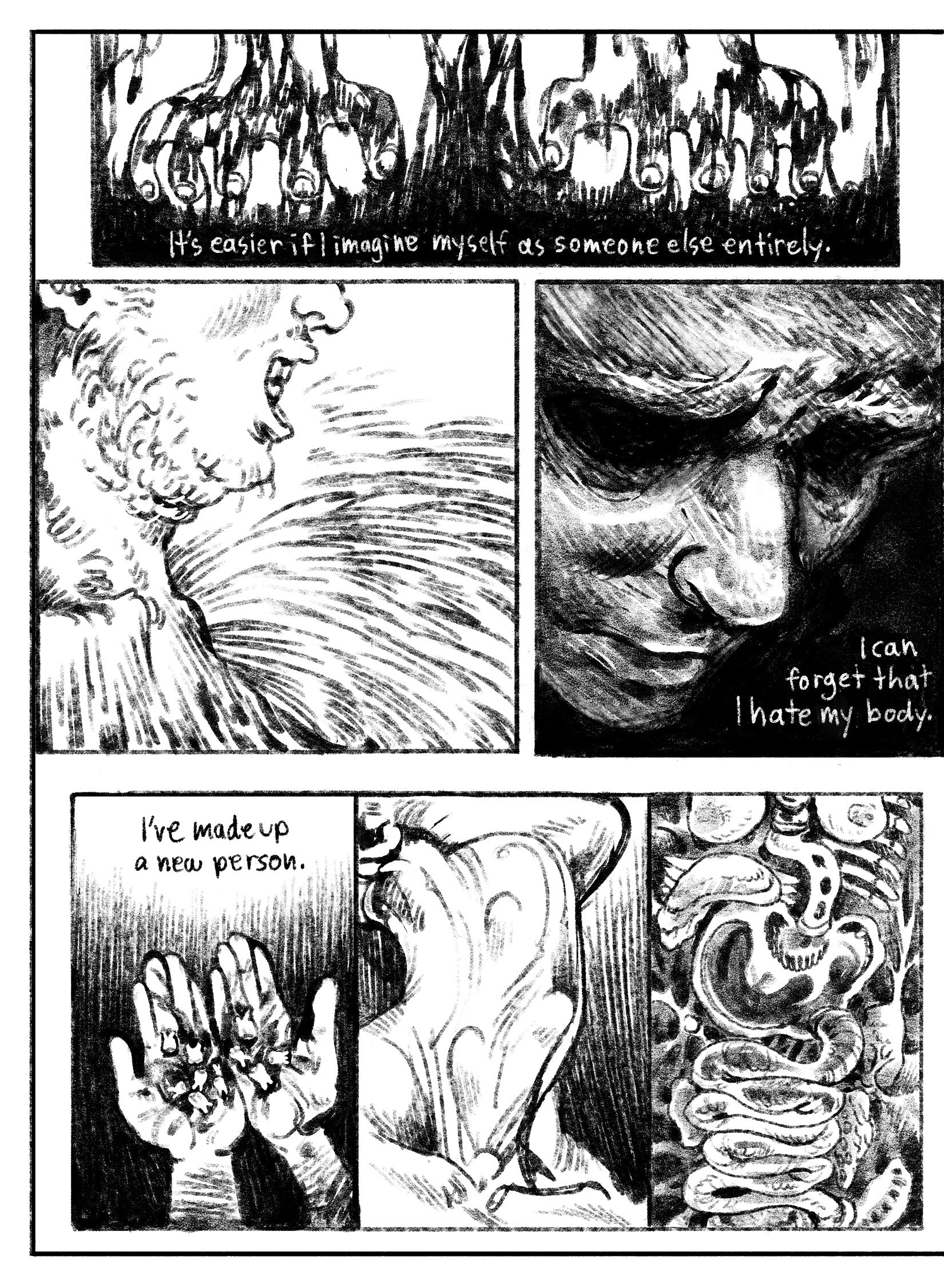 05:
Panel 1: Two cartoony hands drip as they dig into an abstract oily black substance–dirt? Blood? Something else? Text: It’s easier if I imagine myself as someone else entirely.
Panel 2: Side profile, close up of a chin and collar bones, which melt away into the slimy, textural world.
Panel 3: A face emerges from a dark environment, eyes nearly pitch dark with the rest of his face in shadow. Text: I can forget that I hate my body.
Panel 4: Two hands hold a pile of bloody teeth in their palms. Text: I’ve m
