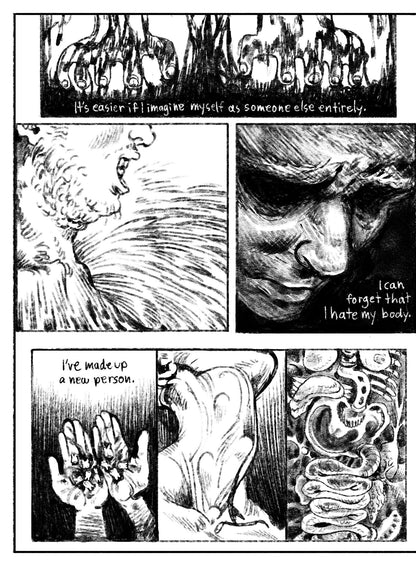 05:
Panel 1: Two cartoony hands drip as they dig into an abstract oily black substance–dirt? Blood? Something else? Text: It’s easier if I imagine myself as someone else entirely.
Panel 2: Side profile, close up of a chin and collar bones, which melt away into the slimy, textural world.
Panel 3: A face emerges from a dark environment, eyes nearly pitch dark with the rest of his face in shadow. Text: I can forget that I hate my body.
Panel 4: Two hands hold a pile of bloody teeth in their palms. Text: I’ve m