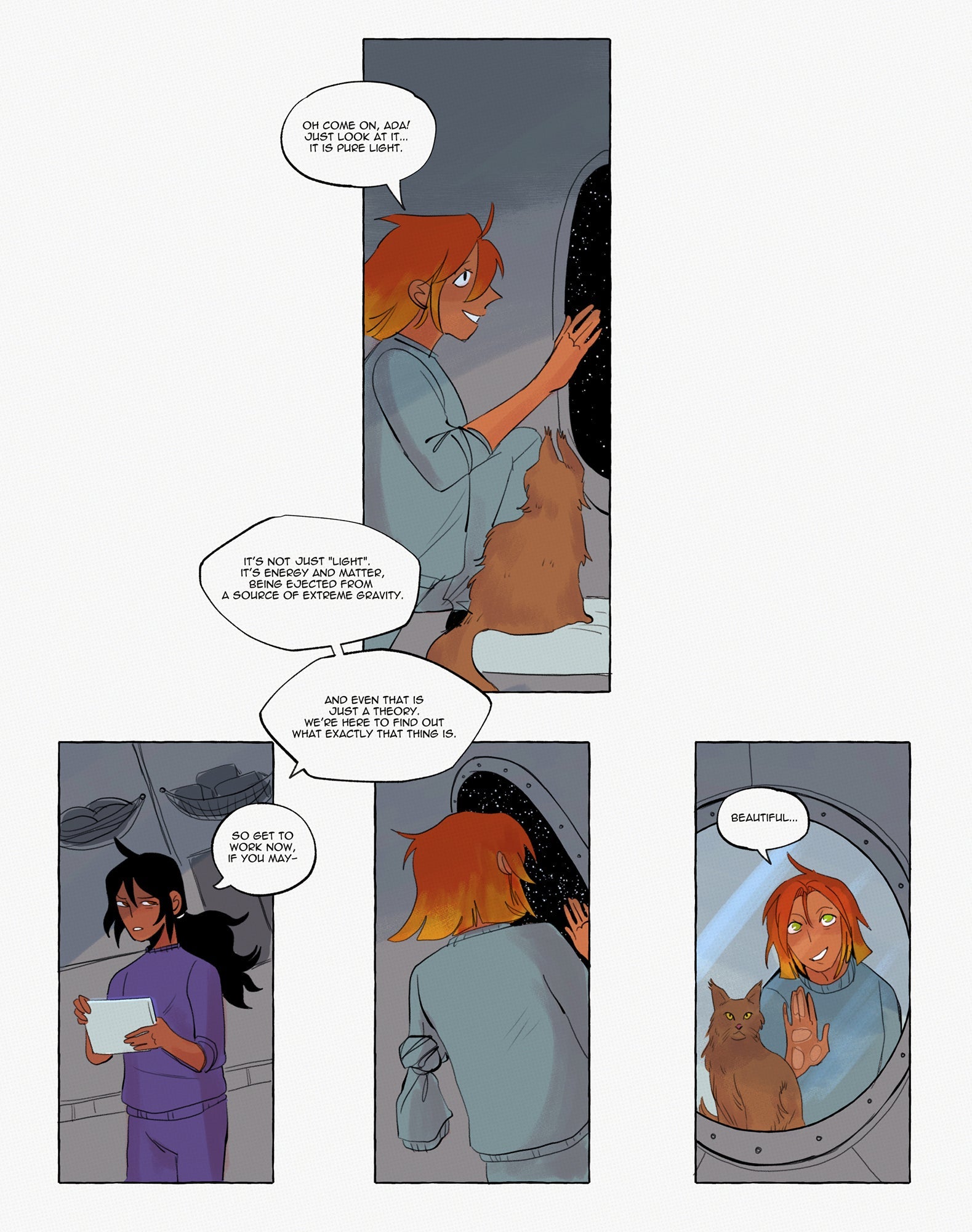 Page 04: First panel: Hypatia is still sitting at the window of the spaceship, together with the brown cat. She says: “Oh come on, Ada! Just look at it… It is pure light.” Panel two shows Ada studying the first data on her tablet and glancing disgruntled at her colleague. Ada says: “It’s not light. It’s energy and matter being ejected from a source of extreme gravity. And even that is just a theory. We’re here to find out what exactly this thing is. So get to work now, if you may.” In the third panel, Hypat