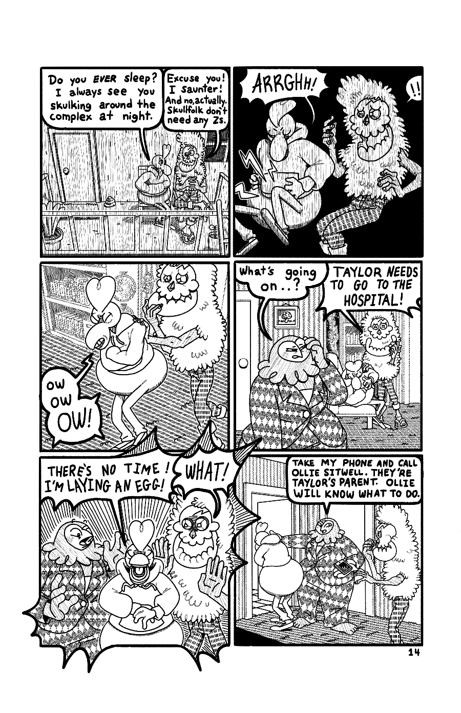 Page 14: Taylor and Loach sit together on Taylor’s balcony. Taylor asks “Do you ever sleep? I always see You skulking around the complex at night.” Loach responds “Excuse you! I saunter! And no, actually. Skullfolk don't need any Zs.” Suddenly Taylor is struck with a pang of pain! Loach walks Taylor inside as they clutch their stomach. “Ow ow OW!” Goes Taylor. Cassie wakes up and asks “What’s going on..?” Taylor is doubled over on the couch and Loach shouts “TAYLOR NEEDS TO GO TO THE HOSPITAL!” Taylor sits 