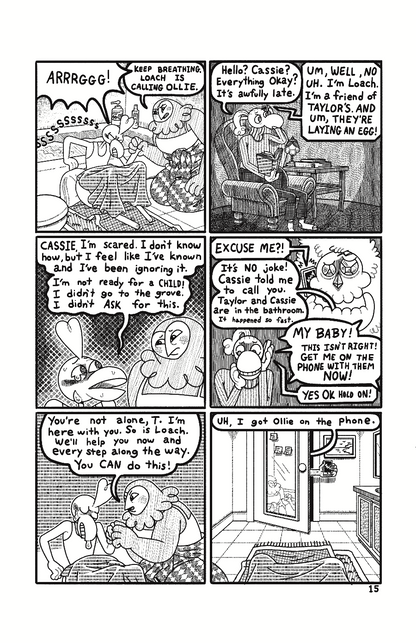 Page 15: Taylor sits on the floor in front of the tub, groaning in pain. Cassie sits next to Taylor, holding their hand and says” Keep breathing. Loach is calling Ollie. At Ollie’s home, they sit in a comfy chair, reading a book. They pick up the phone and say “Hello? Cassie? Everything okay? It’s awfully late.” On the other end of the phone Loach responds “Um, well, no uh. I’m Loach. I’m a friend of Taylor’s. And um, They’re laying and egg!” Cut back to Taylor and Cassie in the bathroom. Taylor confides ”C