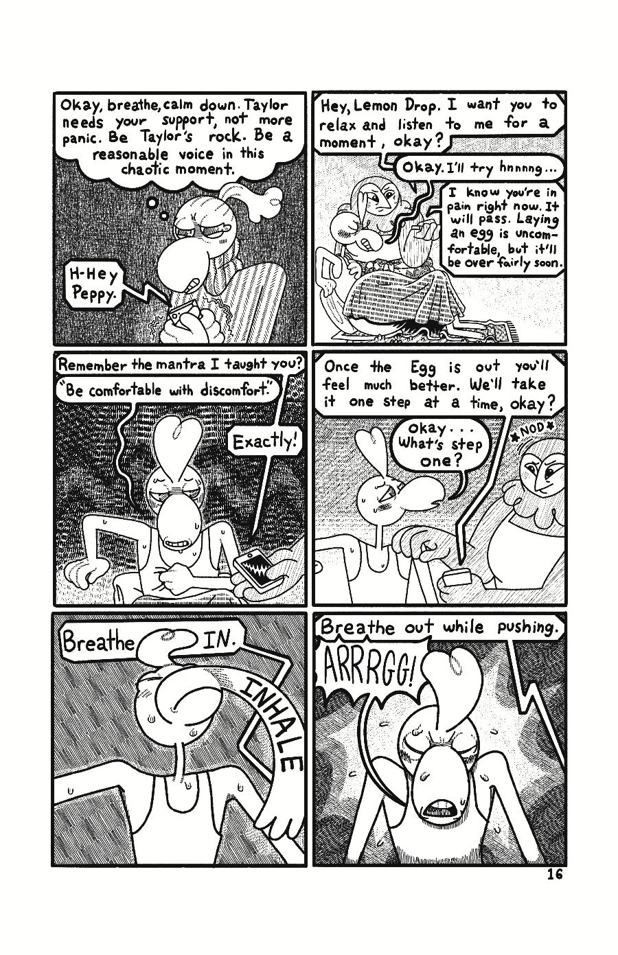 Page 16: Ollie is trembling and thinks to themself “Okay, breathe, calm down. Taylor needs your support, not more panic. Be Taylor's rock. Be a reasonable voice in this chaotic moment.” Taylor’s voice comes through Ollie’s phone “H-hey Peppy.” In the bathroom Cassie holds her phone up to Taylor. Ollie’s voice comes through phone “Hey, Lemon Drop. I want you to relax and listen to me for a moment, okay?” “Okay. I'll try hnnnng…” groans Taylor. “I know you're in pain right now. It will pass. Laying an egg is 