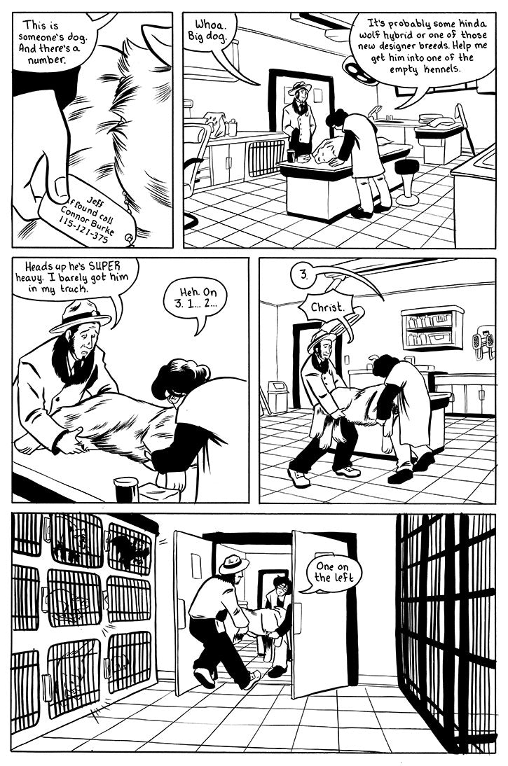 Page 4 - a page with 5 panels.
First panel is a close up of Sina's hand holding a dogtag as she says "This is someone's dog. And there's a number."
Panel 2 are Fransis and Sina looking over the unconscious wolf. Francis says "Whoa. Big dog." Sina replies "It's probably some kinda of wolf hybrid or one of those new designer breeds. Help me get him into one of the empty kennels."
panel 3 Francis and Sina prep to life the wolf. Francis "Heads up he's SUPER heavy. I barely got him in my truck." Sina "heh. on 3.