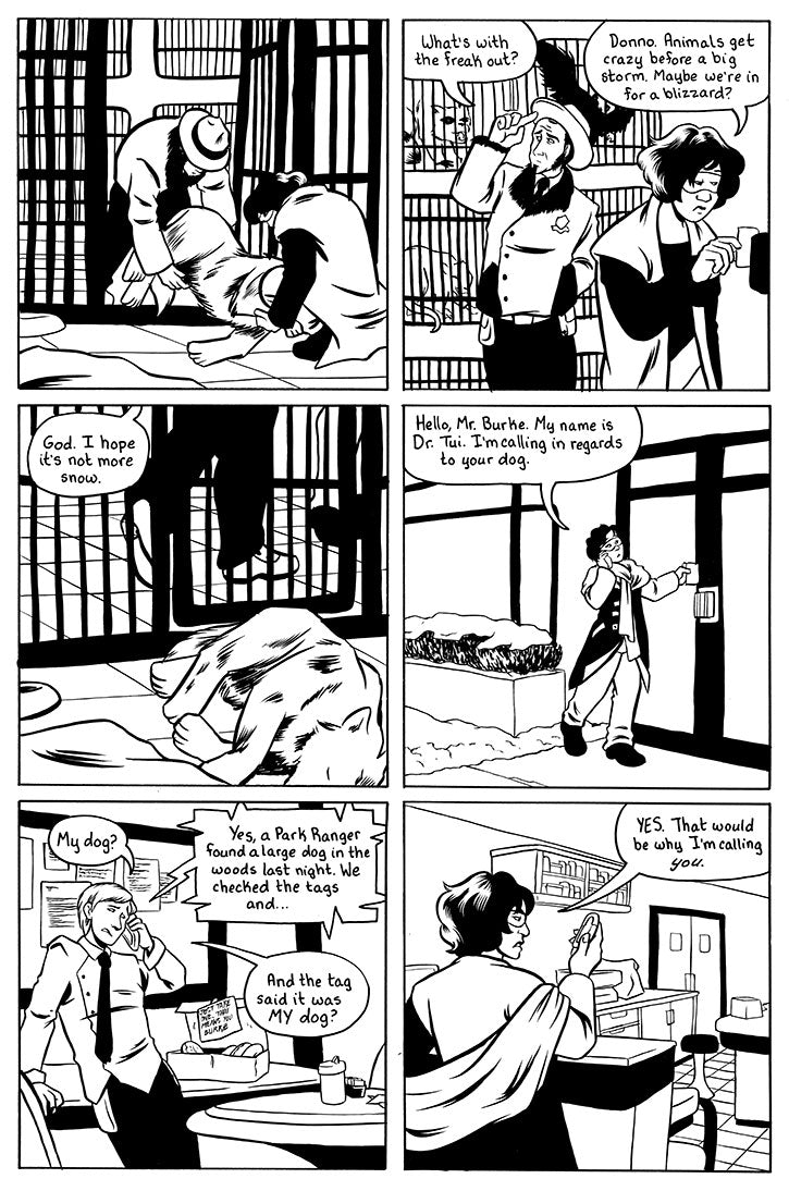 Page 5 - a page with 6 panels.
Panel 1 - Sina and Francis gentle put the wolf down.
panel 2 Sina locks up the cage while Francis looks at other animals in the kennal. Francis: What's with the freak out? Sina: Donno. Animals get crazy before a big storm. Maybe we're in for a blizzard. close up on the unconscious wolf while we only see Sina and Francis's feet. Francis:  God I hope it's not more snow. 
panel 4 Sina unlocking the vet clinic while talking on the phone. Sina: Hello, Mr. Burke. My name is Dr. Tui.