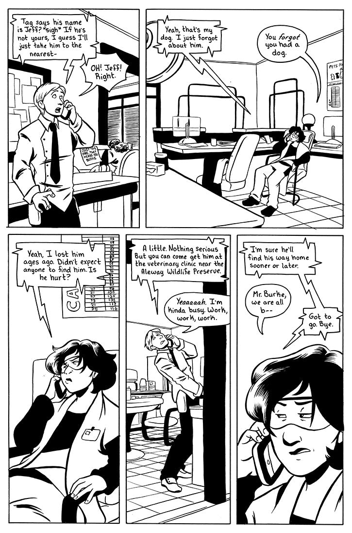 page 6 - a page with 5 panels.
Panel 1 is connor surprised while talking on the phone. Sina from the phone: Tag says his name is Jeff? *sigh* If he's not yours, I guess I'll just take him to the nearest - Connor: OH! Jeff! Right.
panel 2 is Sina sitting in her office while on the phone. Connor: Yeah, that's my dog. I just forgot about him. Sina: You FORGOT you had a dog.
panel 3 Sina looking annoyed while on the phone. Connor from the phone: Yeah, I lost him ages ago. Did expect anyone to find him. Is he hu