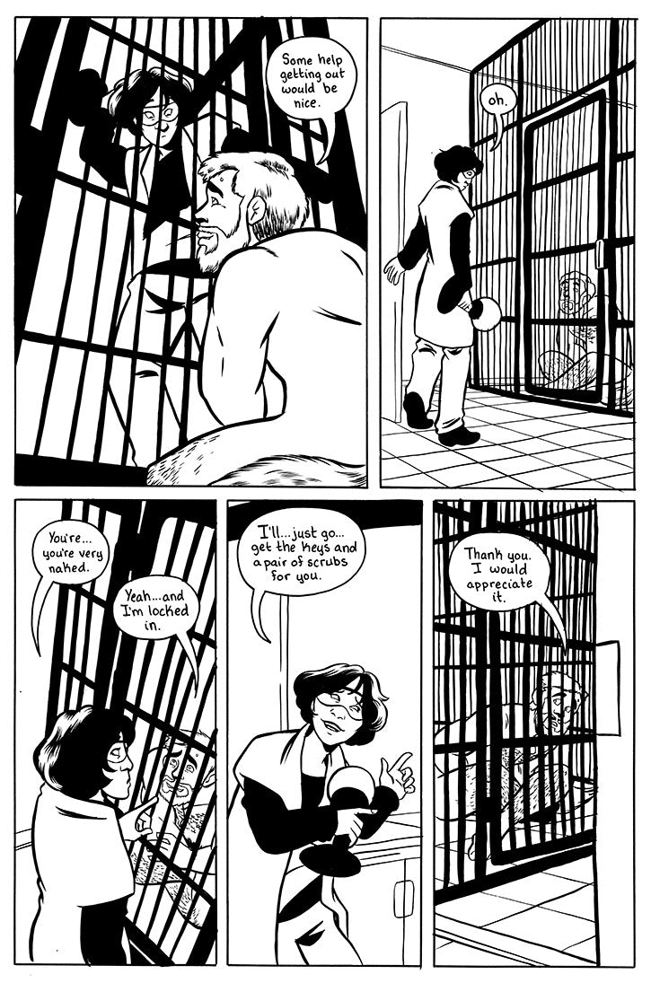 page 8 - page with 5 panels.
panel 1 - Sina holds up the lamp as a weapons still but is surprised to find that instead of the wolf she put in the kennel last night is a neck man named Jeff. Jeff: Some help getting out would be nice.
panel 2 - Sina lowers her arm holding the lamp and stands surprised. Sina: Oh.
panel 3 is Sina pointing to Jeff while averting her eyes. Sina: You're... you're very naked. Jeff: Yeah... and I'm locked in.
panel 4 - Sina awkward guestures out toward the way she came in. Sina: I'l