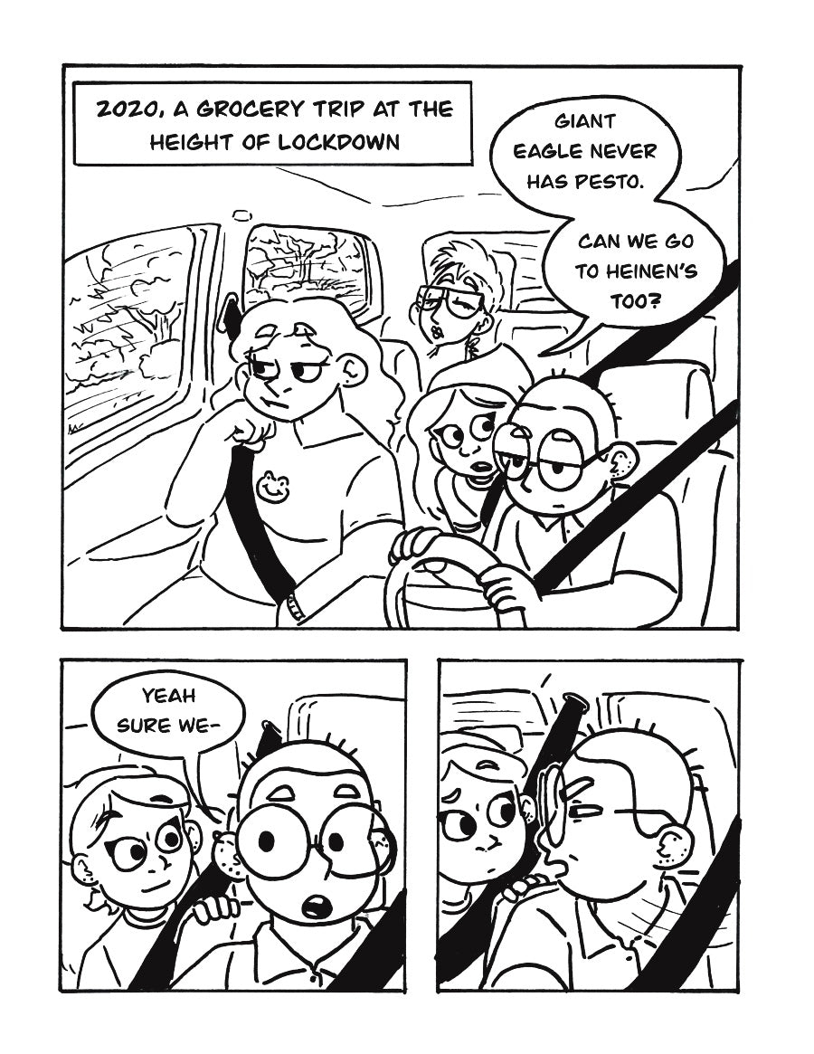 P1: Text box sets the scene: “2020, a grocery trip at the height of lockdown”. A group of friends sits in a car. One in a bandana, Arielle, leans forward to the driver, Lee, and says, “Giant Eagle never has pesto. Can we go to Heinz’s too?”
P2: As Arielle leans on the back of the driver’s seat, Lee responds, “Yeah sure we-“
P3: Lee whips their head to their right, squinting their eyes at something in the distance. Arielle looks confused.