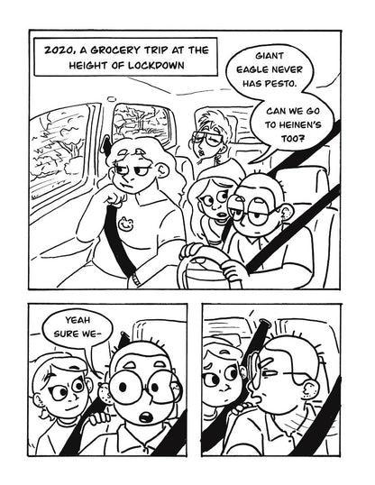 P1: Text box sets the scene: “2020, a grocery trip at the height of lockdown”. A group of friends sits in a car. One in a bandana, Arielle, leans forward to the driver, Lee, and says, “Giant Eagle never has pesto. Can we go to Heinz’s too?”
P2: As Arielle leans on the back of the driver’s seat, Lee responds, “Yeah sure we-“
P3: Lee whips their head to their right, squinting their eyes at something in the distance. Arielle looks confused.