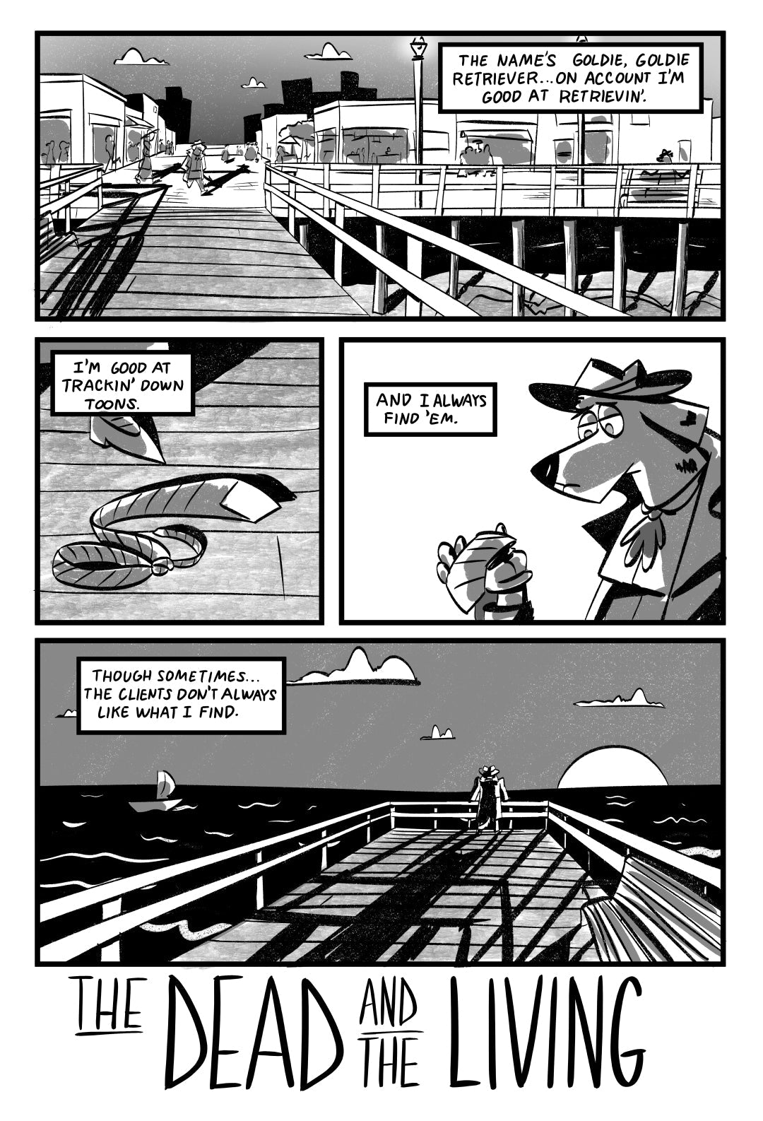example page 1:
The comic is black and white and illustrated in a rough style.
Panel 1: Expansive panel showing Goldie walking from a boardwalk filled with people to an empty pier at sunset. Goldie(VO): The name’s Goldie, Goldie Retriever…on account I’m good at retrievin’.
Panel 2: Extreme close-up of a discarded tie at her feet on the pier Goldie(VO): I’m good at trackin’ down toons.
Panel 3: Close-up, Goldie holds up tie in her hand, she looks tired Goldie(VO): And I always find ‘em.
Panel 4: Wide shot, G