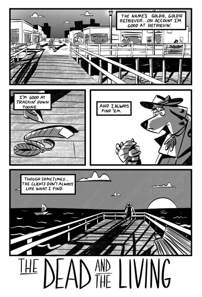 example page 1:
The comic is black and white and illustrated in a rough style.
Panel 1: Expansive panel showing Goldie walking from a boardwalk filled with people to an empty pier at sunset. Goldie(VO): The name’s Goldie, Goldie Retriever…on account I’m good at retrievin’.
Panel 2: Extreme close-up of a discarded tie at her feet on the pier Goldie(VO): I’m good at trackin’ down toons.
Panel 3: Close-up, Goldie holds up tie in her hand, she looks tired Goldie(VO): And I always find ‘em.
Panel 4: Wide shot, G