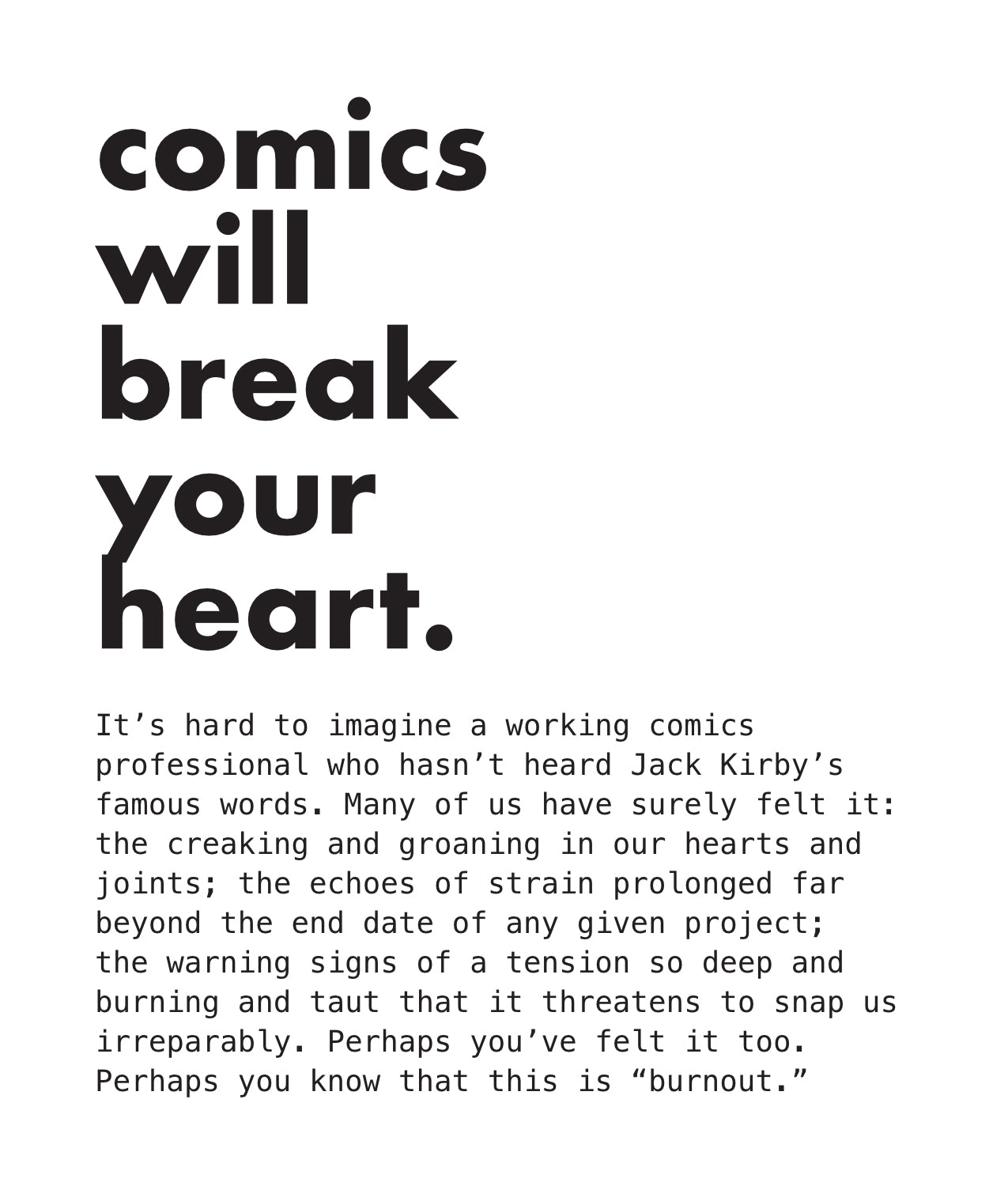 PAGE 04. Text-only page from the essay zine titled The Broken Heart at The Center of Comics. Most of the page is taken up by the well-known Jack Kirby quote, comics will break your heart. The rest of the page reads: It’s hard to imagine a working comics professional who hasn’t heard Jack Kirby’s famous words. Many of us have surely felt it: the creaking and groaning in our hearts and joints; the echoes of strain prolonged far beyond the end date of any given project; the warning signs of a tension so deep a