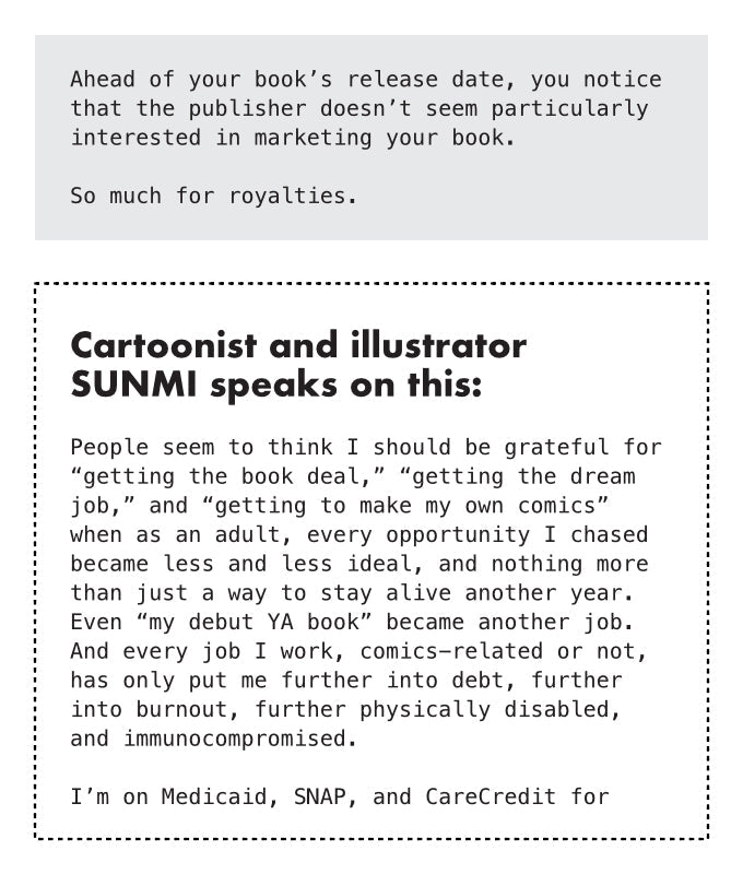 PAGE 10. Text-only page from the essay zine titled The Broken Heart at The Center of Comics. The page reads: Ahead of your book’s release date, you notice that the publisher doesn’t seem particularly interested in marketing your book. So much for royalties. Cartoonist and illustrator Sunmi speaks on this: People seem to think I should be grateful for “getting the book deal,” “getting the dream job,” and “getting to make my own comics” when as an adult, every opportunity I chased became less and less ideal, 