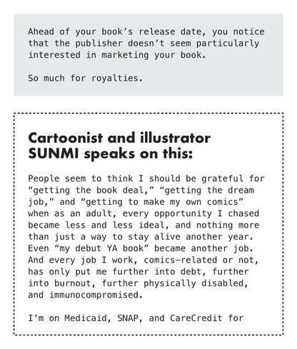 PAGE 10. Text-only page from the essay zine titled The Broken Heart at The Center of Comics. The page reads: Ahead of your book’s release date, you notice that the publisher doesn’t seem particularly interested in marketing your book. So much for royalties. Cartoonist and illustrator Sunmi speaks on this: People seem to think I should be grateful for “getting the book deal,” “getting the dream job,” and “getting to make my own comics” when as an adult, every opportunity I chased became less and less ideal, 