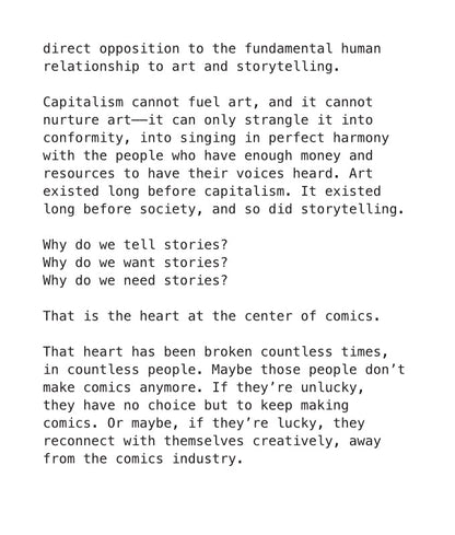 PAGE 19. Text-only page from the essay zine titled The Broken Heart at The Center of Comics. Continuing from a previous page, the page reads: direct opposition to the fundamental human relationship to art and storytelling. Capitalism cannot fuel art, and it cannot nurture art— it can only strangle it into conformity, into singing in perfect harmony with the people who have enough money and resources to have their voices heard. Art existed long before capitalism. It existed long before society, and so did st
