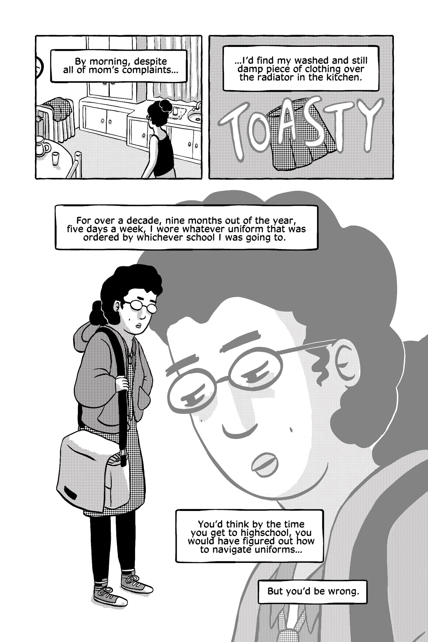 The protagonist describes her daily routine of wearing school uniforms  for years. In the morning, despite her mother's complaints, she would  find her still-damp uniform clothes drying over the radiator, humorously  labeled "TOASTY." A panel shows her walking to school in uniform,  looking exhausted. A large close-up of her face expresses resignation as  she narrates, "For over a decade, nine months out of the year, five  days a week, I wore whatever uniform that was ordered by whichever  school I was goin