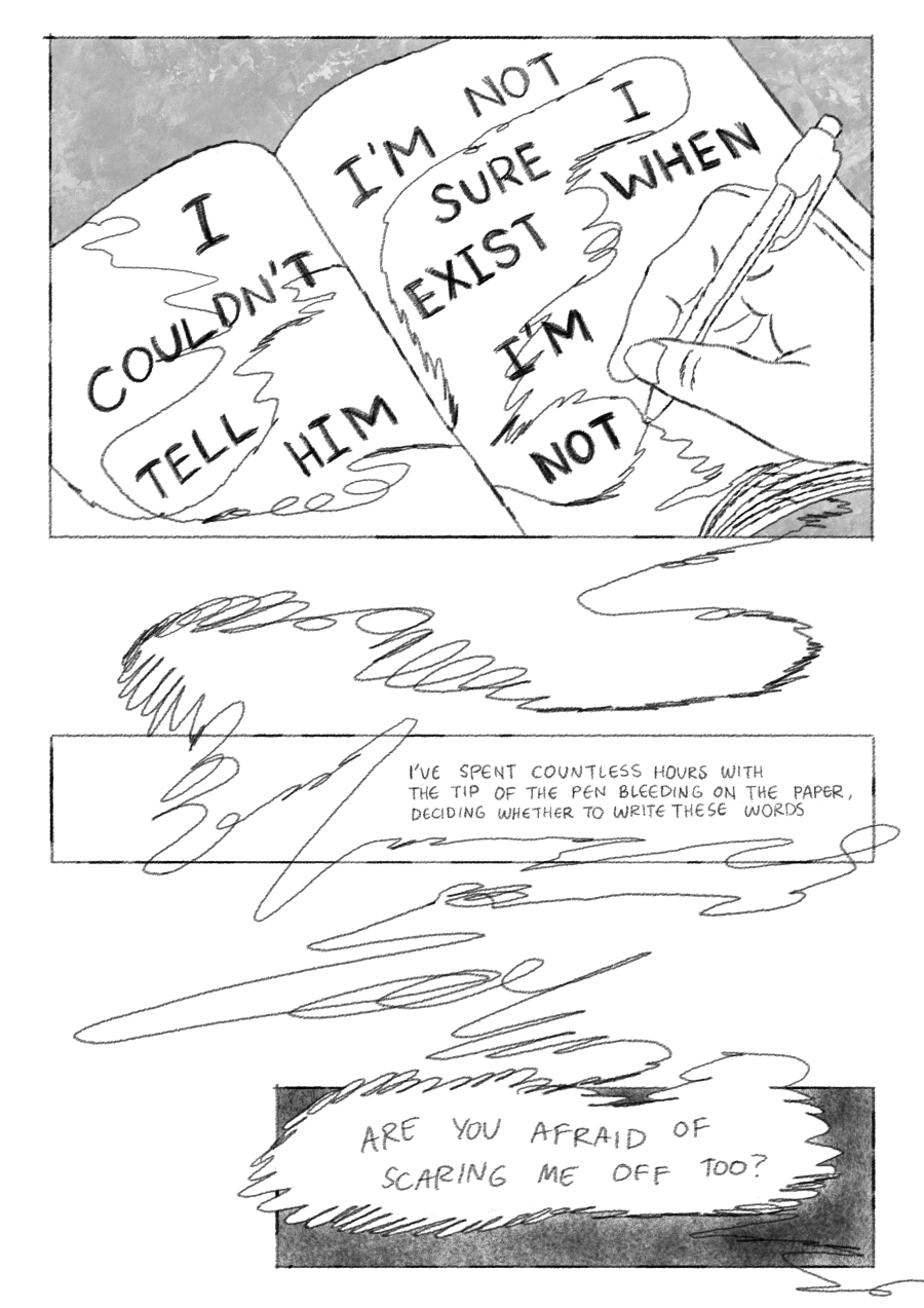 The MC writing in a notebook. On the notebook pages is, “I couldn’t tell him/I’m not sure I exist when I’m not,” and narration continues, “I’ve spent countless hours with the tip of the pen bleeding on the paper, deciding whether to write these words./Are you afraid of scaring me off too?” These are connected by scribbles to the MC’s hand, writing in pen on the first image.