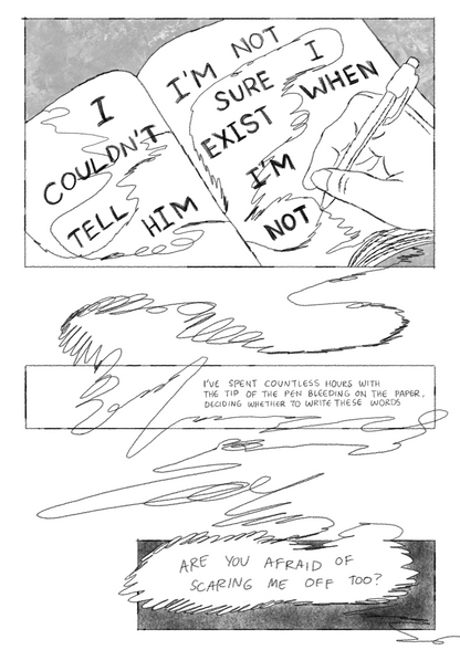 The MC writing in a notebook. On the notebook pages is, “I couldn’t tell him/I’m not sure I exist when I’m not,” and narration continues, “I’ve spent countless hours with the tip of the pen bleeding on the paper, deciding whether to write these words./Are you afraid of scaring me off too?” These are connected by scribbles to the MC’s hand, writing in pen on the first image.